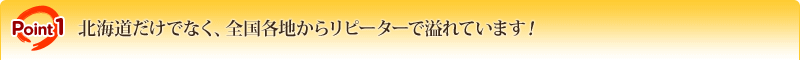 POINT1 北海道だけでなく、全国各地からリピーターで溢れています！